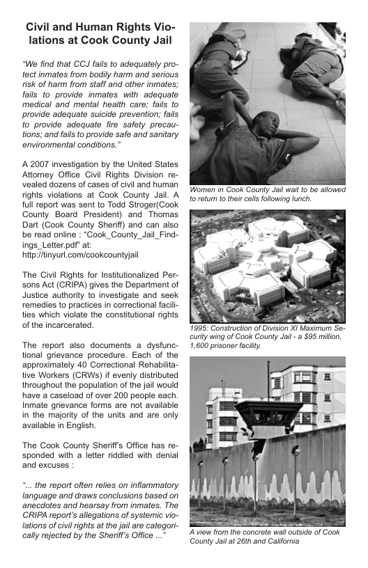 Civil and Human Rights Vio- lations at Cook County Jail  “We find that CCJ fails to adequalely pro- tect inmates from bodily harm and serious risk of harm from staff and other inmatos; fails to provide inmates with adequate medical and mental health care; fais to provide adequate suicide provention; fails o provide adequate fire safety precau- tions; and fails o provide safe and sanitary environmental condifions.”  A 2007 investigation by the United States Attorney Offce Civl Rights Division re- vealed dozens of cases of civil and human fights violations at Cook County Jail. A full report was sent to Todd Stroger(Cook County Board President) and Thomas Dart (Cook County Sherif)) and can also be read online : *Cook_County_Jail_Find- ings_Letter.pdf” at hitptinyurl.com/cookcountyjail  The Civil Righls for Insttutionalized Per- sons Act (CRIPA) gives the Department of Justice authority to investigate and seek remedies to practices in correctional facill- ties which violate the constitutional rights of the Incarcerated.  The report also documents a dysfunc- tonal grievance procedure. Each of the approximately 40 Correctional Rehabila- ive Workers (CRWS) if evenly distrbuted throughout the popuiation of the fail would have a caseload of over 200 people each. Inmate grievance forms are ot avalable in the majority of the units and are only available in Engish  The Cook County Sherifs Office has re- ‘sponded with a letter riddled with denial and excuses.  ... the report often relies on inflammatory language and draws conclusions based on ‘anecdotes and hearsay from inmates. The CRIPA reports allegations of systemic vio- lations of civl rights at the jail are categori- caly rejocted by the Sherif’s Office ..."  Worman in Cook Counly Jai walt (0 bo alowed 1o rotum to their call fllowing unch.  7695: Consinuction of Divsion XI Maximum Se- curty wing of Cook Gounty Jail - a $95 millon, 1,600 prisoner facilty.  Aview fom the conerete wall oulside of Cook County Jail at 26th and Calfornia  
